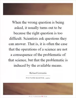 When the wrong question is being asked, it usually turns out to be because the right question is too difficult. Scientists ask questions they can answer. That is, it is often the case that the operations of a science are not a consequence of the problematic of that science, but that the problematic is induced by the available means Picture Quote #1