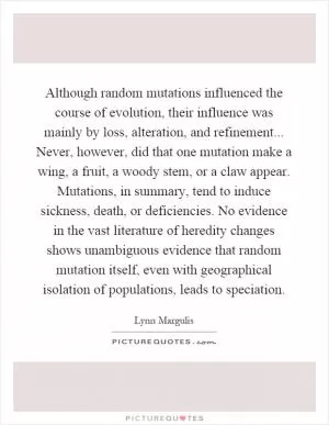 Although random mutations influenced the course of evolution, their influence was mainly by loss, alteration, and refinement... Never, however, did that one mutation make a wing, a fruit, a woody stem, or a claw appear. Mutations, in summary, tend to induce sickness, death, or deficiencies. No evidence in the vast literature of heredity changes shows unambiguous evidence that random mutation itself, even with geographical isolation of populations, leads to speciation Picture Quote #1