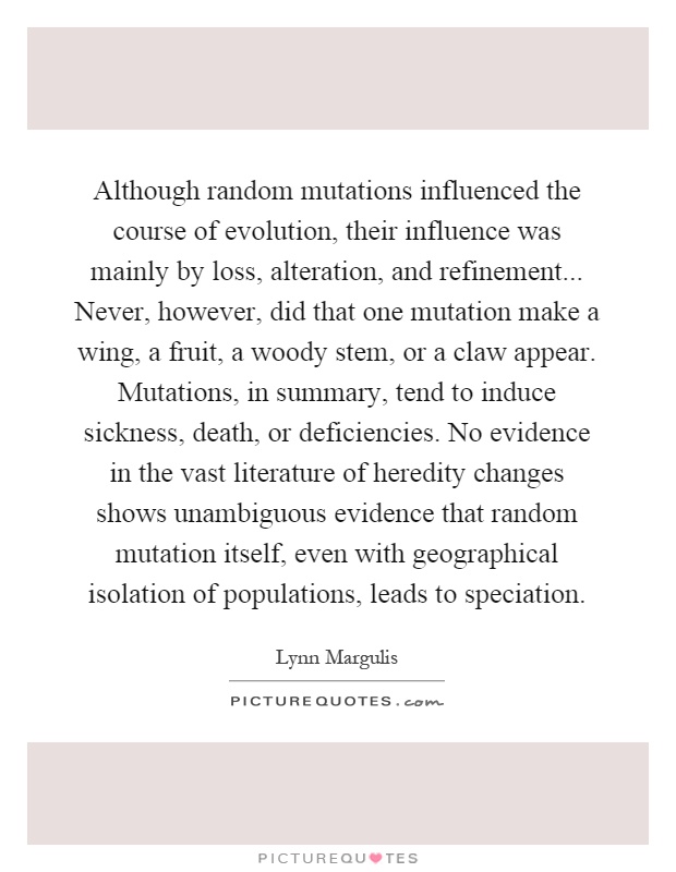 Although random mutations influenced the course of evolution, their influence was mainly by loss, alteration, and refinement... Never, however, did that one mutation make a wing, a fruit, a woody stem, or a claw appear. Mutations, in summary, tend to induce sickness, death, or deficiencies. No evidence in the vast literature of heredity changes shows unambiguous evidence that random mutation itself, even with geographical isolation of populations, leads to speciation Picture Quote #1
