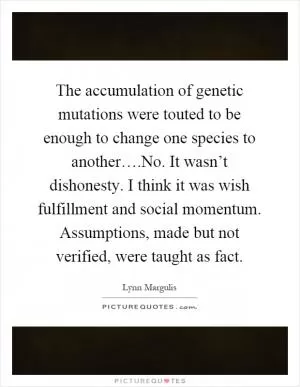 The accumulation of genetic mutations were touted to be enough to change one species to another….No. It wasn’t dishonesty. I think it was wish fulfillment and social momentum. Assumptions, made but not verified, were taught as fact Picture Quote #1