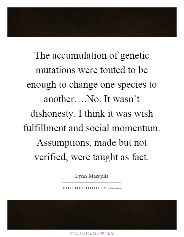 The accumulation of genetic mutations were touted to be enough to change one species to another….No. It wasn't dishonesty. I think it was wish fulfillment and social momentum. Assumptions, made but not verified, were taught as fact Picture Quote #1
