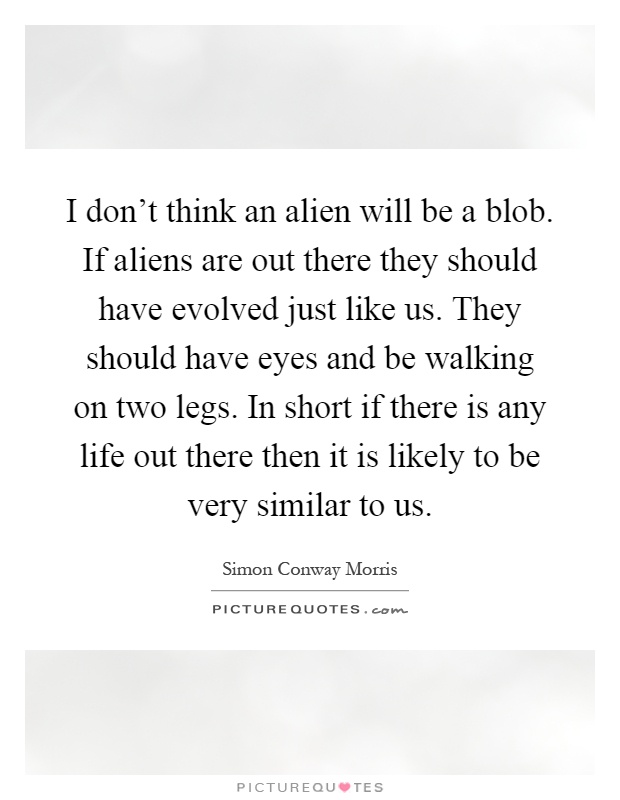 I don't think an alien will be a blob. If aliens are out there they should have evolved just like us. They should have eyes and be walking on two legs. In short if there is any life out there then it is likely to be very similar to us Picture Quote #1