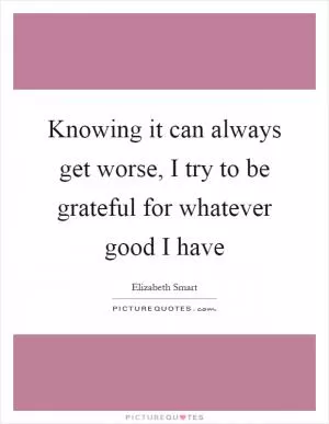 Knowing it can always get worse, I try to be grateful for whatever good I have Picture Quote #1