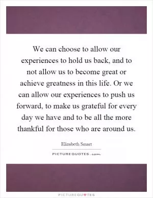 We can choose to allow our experiences to hold us back, and to not allow us to become great or achieve greatness in this life. Or we can allow our experiences to push us forward, to make us grateful for every day we have and to be all the more thankful for those who are around us Picture Quote #1