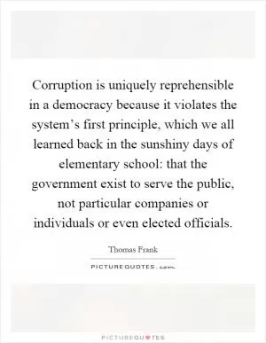 Corruption is uniquely reprehensible in a democracy because it violates the system’s first principle, which we all learned back in the sunshiny days of elementary school: that the government exist to serve the public, not particular companies or individuals or even elected officials Picture Quote #1