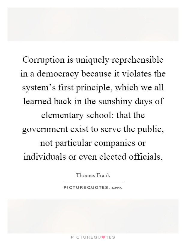 Corruption is uniquely reprehensible in a democracy because it violates the system's first principle, which we all learned back in the sunshiny days of elementary school: that the government exist to serve the public, not particular companies or individuals or even elected officials Picture Quote #1