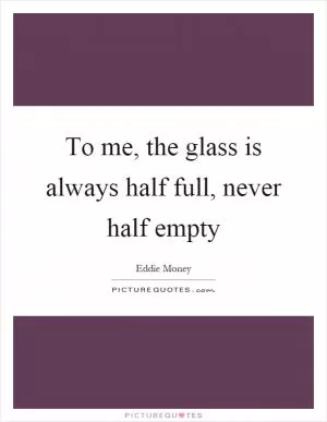To me, the glass is always half full, never half empty Picture Quote #1