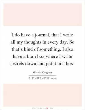 I do have a journal, that I write all my thoughts in every day. So that’s kind of something. I also have a burn box where I write secrets down and put it in a box Picture Quote #1
