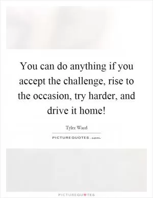 You can do anything if you accept the challenge, rise to the occasion, try harder, and drive it home! Picture Quote #1