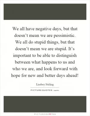 We all have negative days, but that doesn’t mean we are pessimistic. We all do stupid things, but that doesn’t mean we are stupid. It’s important to be able to distinguish between what happens to us and who we are, and look forward with hope for new and better days ahead! Picture Quote #1