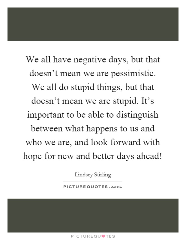 We all have negative days, but that doesn't mean we are pessimistic. We all do stupid things, but that doesn't mean we are stupid. It's important to be able to distinguish between what happens to us and who we are, and look forward with hope for new and better days ahead! Picture Quote #1
