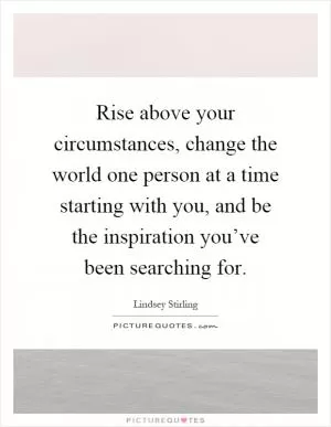 Rise above your circumstances, change the world one person at a time starting with you, and be the inspiration you’ve been searching for Picture Quote #1
