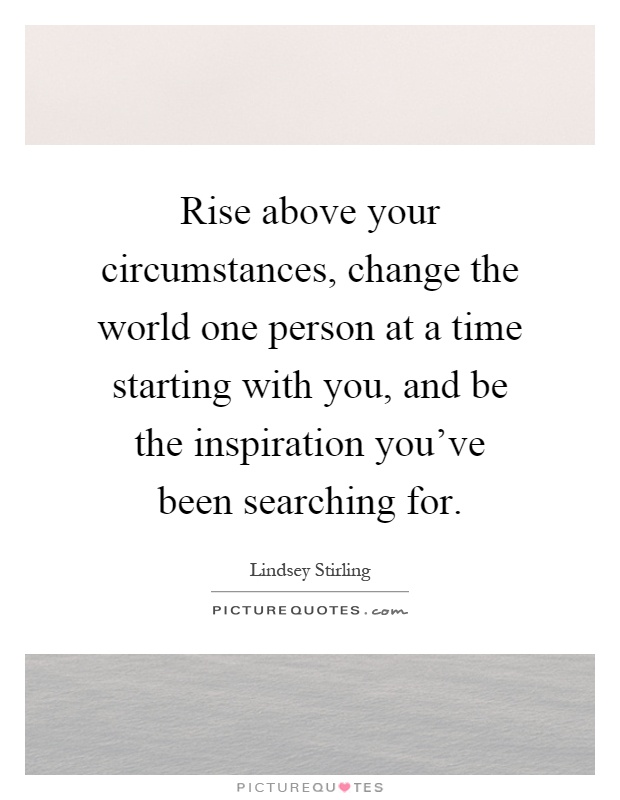 Rise above your circumstances, change the world one person at a time starting with you, and be the inspiration you've been searching for Picture Quote #1