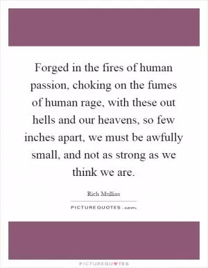 Forged in the fires of human passion, choking on the fumes of human rage, with these out hells and our heavens, so few inches apart, we must be awfully small, and not as strong as we think we are Picture Quote #1