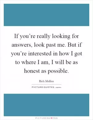 If you’re really looking for answers, look past me. But if you’re interested in how I got to where I am, I will be as honest as possible Picture Quote #1