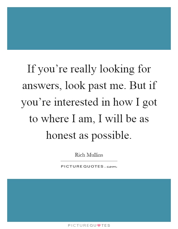 If you're really looking for answers, look past me. But if you're interested in how I got to where I am, I will be as honest as possible Picture Quote #1