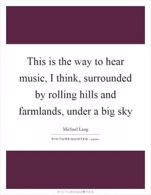 This is the way to hear music, I think, surrounded by rolling hills and farmlands, under a big sky Picture Quote #1