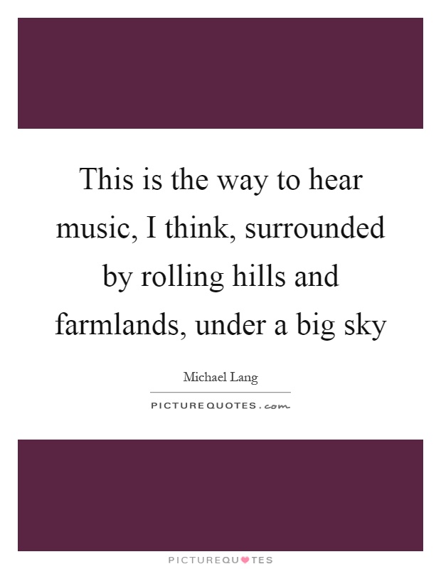 This is the way to hear music, I think, surrounded by rolling hills and farmlands, under a big sky Picture Quote #1