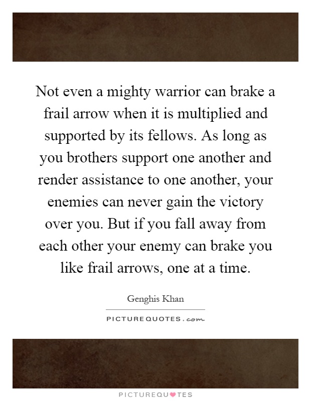 Not even a mighty warrior can brake a frail arrow when it is multiplied and supported by its fellows. As long as you brothers support one another and render assistance to one another, your enemies can never gain the victory over you. But if you fall away from each other your enemy can brake you like frail arrows, one at a time Picture Quote #1