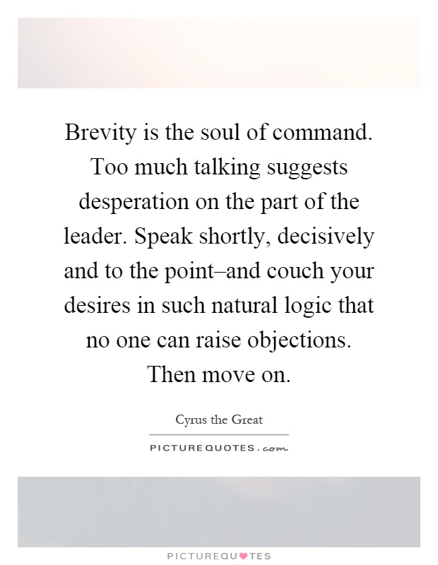 Brevity is the soul of command. Too much talking suggests desperation on the part of the leader. Speak shortly, decisively and to the point–and couch your desires in such natural logic that no one can raise objections. Then move on Picture Quote #1