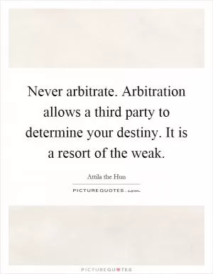 Never arbitrate. Arbitration allows a third party to determine your destiny. It is a resort of the weak Picture Quote #1