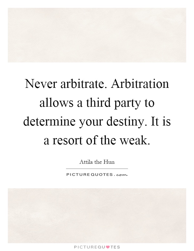 Never arbitrate. Arbitration allows a third party to determine your destiny. It is a resort of the weak Picture Quote #1