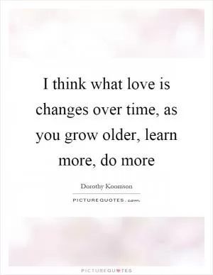 I think what love is changes over time, as you grow older, learn more, do more Picture Quote #1