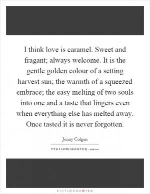 I think love is caramel. Sweet and fragant; always welcome. It is the gentle golden colour of a setting harvest sun; the warmth of a squeezed embrace; the easy melting of two souls into one and a taste that lingers even when everything else has melted away. Once tasted it is never forgotten Picture Quote #1