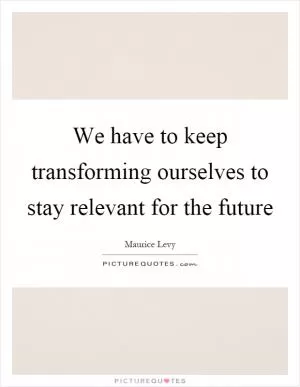 We have to keep transforming ourselves to stay relevant for the future Picture Quote #1