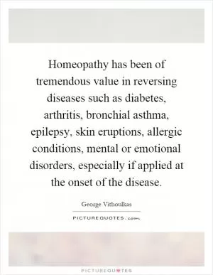 Homeopathy has been of tremendous value in reversing diseases such as diabetes, arthritis, bronchial asthma, epilepsy, skin eruptions, allergic conditions, mental or emotional disorders, especially if applied at the onset of the disease Picture Quote #1
