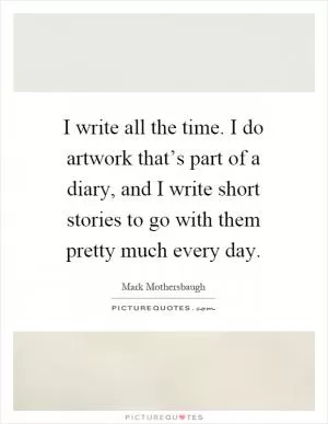 I write all the time. I do artwork that’s part of a diary, and I write short stories to go with them pretty much every day Picture Quote #1