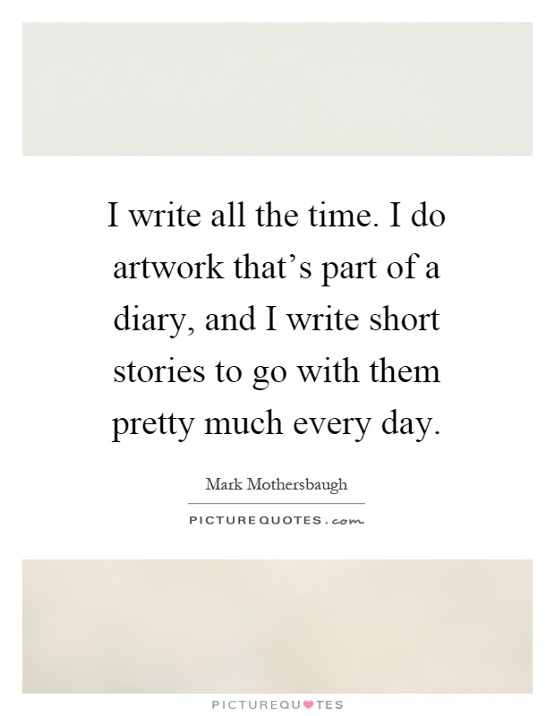 I write all the time. I do artwork that's part of a diary, and I write short stories to go with them pretty much every day Picture Quote #1