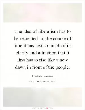The idea of liberalism has to be recreated. In the course of time it has lost so much of its clarity and attraction that it first has to rise like a new dawn in front of the people Picture Quote #1