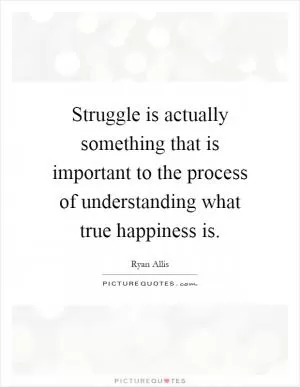 Struggle is actually something that is important to the process of understanding what true happiness is Picture Quote #1