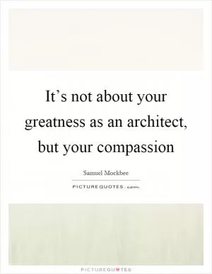 It’s not about your greatness as an architect, but your compassion Picture Quote #1