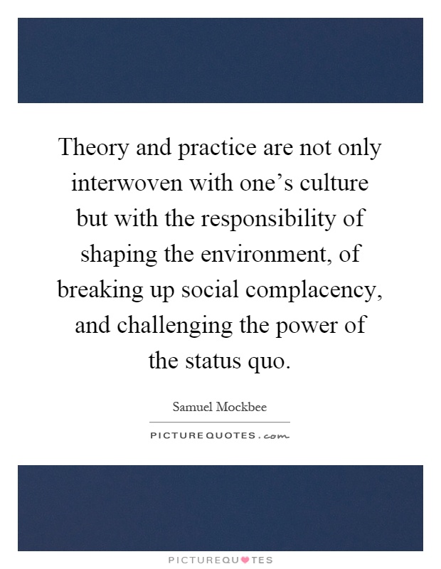 Theory and practice are not only interwoven with one's culture but with the responsibility of shaping the environment, of breaking up social complacency, and challenging the power of the status quo Picture Quote #1