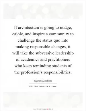 If architecture is going to nudge, cajole, and inspire a community to challenge the status quo into making responsible changes, it will take the subversive leadership of academics and practitioners who keep reminding students of the profession’s responsibilities Picture Quote #1
