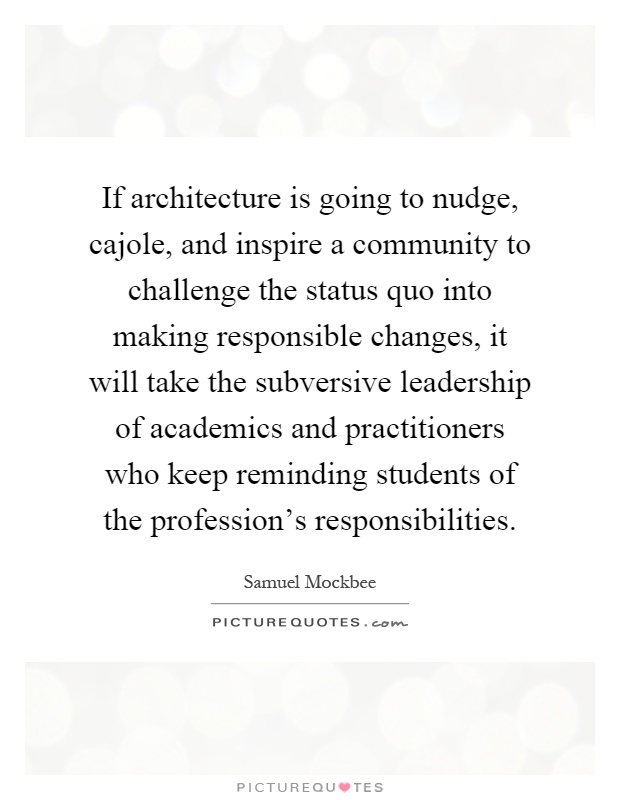 If architecture is going to nudge, cajole, and inspire a community to challenge the status quo into making responsible changes, it will take the subversive leadership of academics and practitioners who keep reminding students of the profession's responsibilities Picture Quote #1