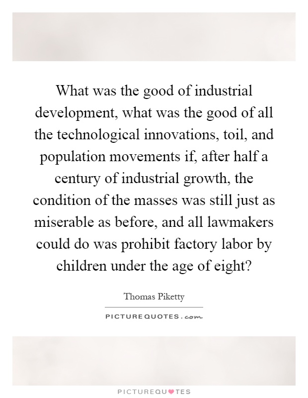 What was the good of industrial development, what was the good of all the technological innovations, toil, and population movements if, after half a century of industrial growth, the condition of the masses was still just as miserable as before, and all lawmakers could do was prohibit factory labor by children under the age of eight? Picture Quote #1