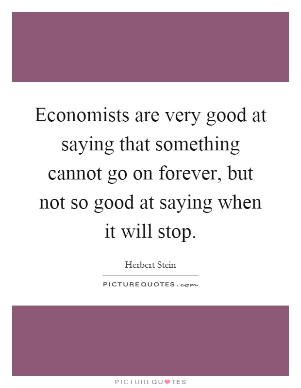 Economists are very good at saying that something cannot go on forever, but not so good at saying when it will stop Picture Quote #1