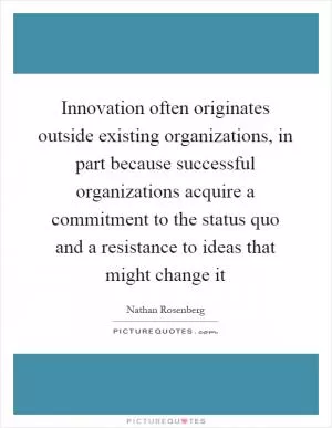 Innovation often originates outside existing organizations, in part because successful organizations acquire a commitment to the status quo and a resistance to ideas that might change it Picture Quote #1