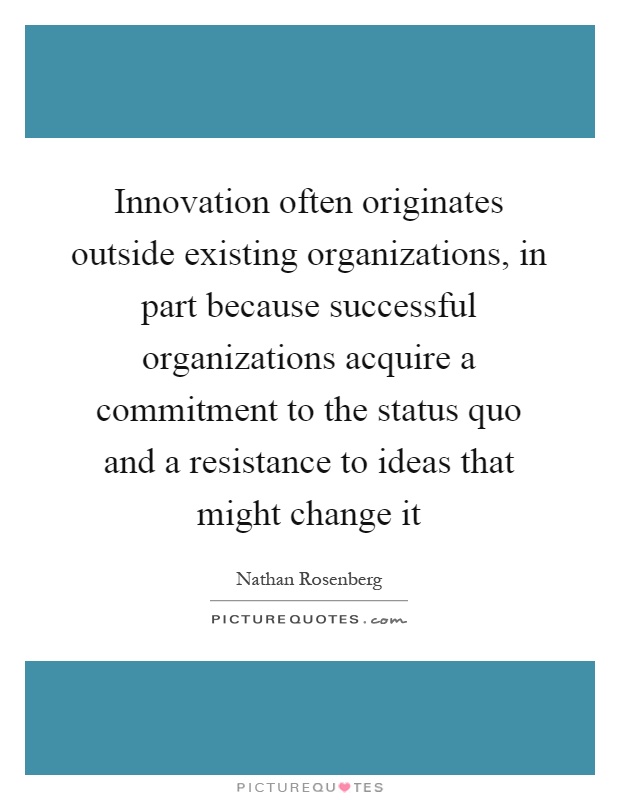 Innovation often originates outside existing organizations, in part because successful organizations acquire a commitment to the status quo and a resistance to ideas that might change it Picture Quote #1