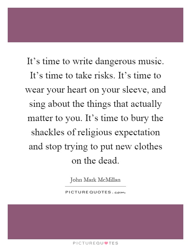 It's time to write dangerous music. It's time to take risks. It's time to wear your heart on your sleeve, and sing about the things that actually matter to you. It's time to bury the shackles of religious expectation and stop trying to put new clothes on the dead Picture Quote #1