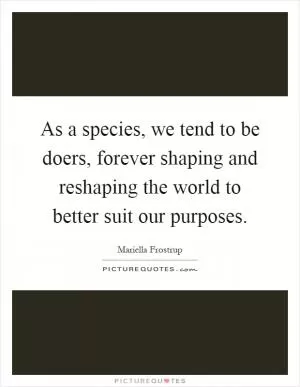 As a species, we tend to be doers, forever shaping and reshaping the world to better suit our purposes Picture Quote #1
