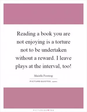 Reading a book you are not enjoying is a torture not to be undertaken without a reward. I leave plays at the interval, too! Picture Quote #1