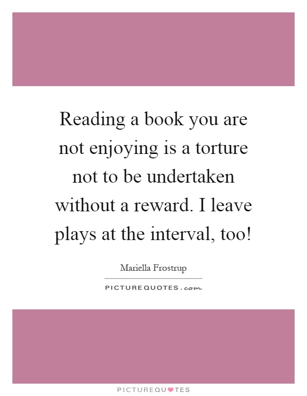 Reading a book you are not enjoying is a torture not to be undertaken without a reward. I leave plays at the interval, too! Picture Quote #1