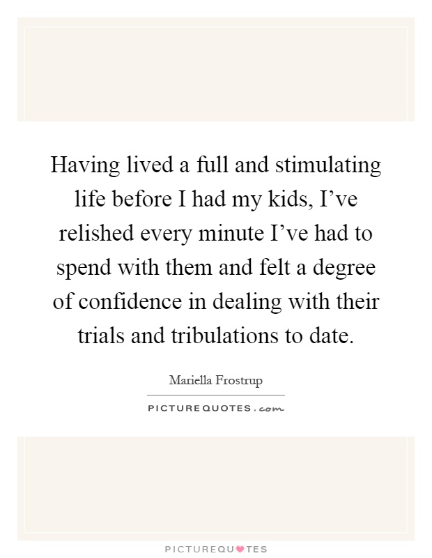 Having lived a full and stimulating life before I had my kids, I've relished every minute I've had to spend with them and felt a degree of confidence in dealing with their trials and tribulations to date Picture Quote #1