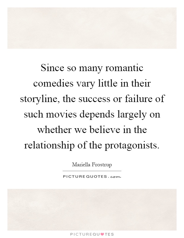 Since so many romantic comedies vary little in their storyline, the success or failure of such movies depends largely on whether we believe in the relationship of the protagonists Picture Quote #1