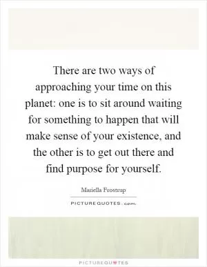 There are two ways of approaching your time on this planet: one is to sit around waiting for something to happen that will make sense of your existence, and the other is to get out there and find purpose for yourself Picture Quote #1