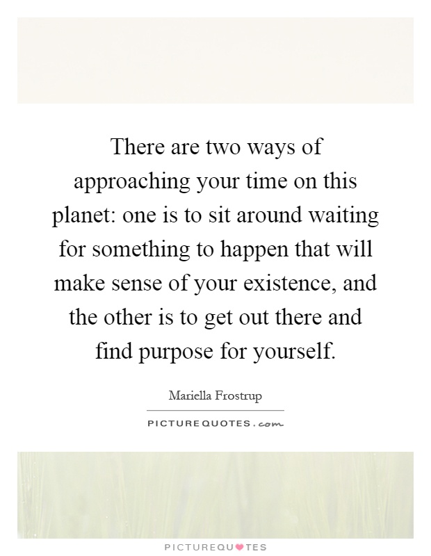 There are two ways of approaching your time on this planet: one is to sit around waiting for something to happen that will make sense of your existence, and the other is to get out there and find purpose for yourself Picture Quote #1